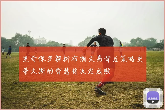 里奇保罗解析布朗交易背后策略史蒂文斯的智慧将决定成败