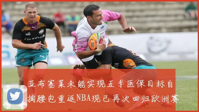 亚布塞莱未能实现五季医保目标自掏腰包重返NBA现已再次回归欧洲赛场