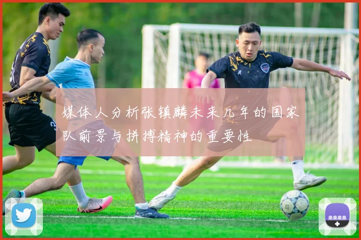 媒体人分析张镇麟未来几年的国家队前景与拼搏精神的重要性