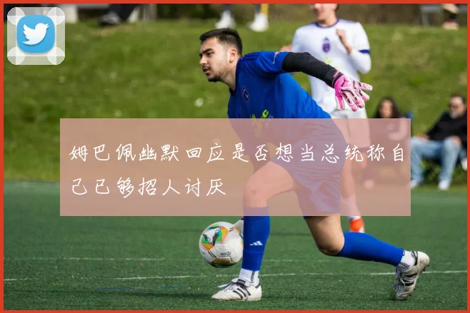 姆巴佩幽默回应是否想当总统称自己已够招人讨厌
