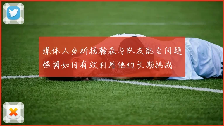 媒体人分析杨瀚森与队友配合问题强调如何有效利用他的长期挑战