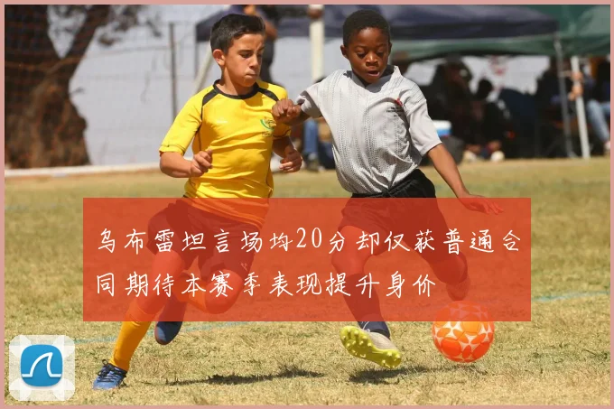 乌布雷坦言场均20分却仅获普通合同期待本赛季表现提升身价