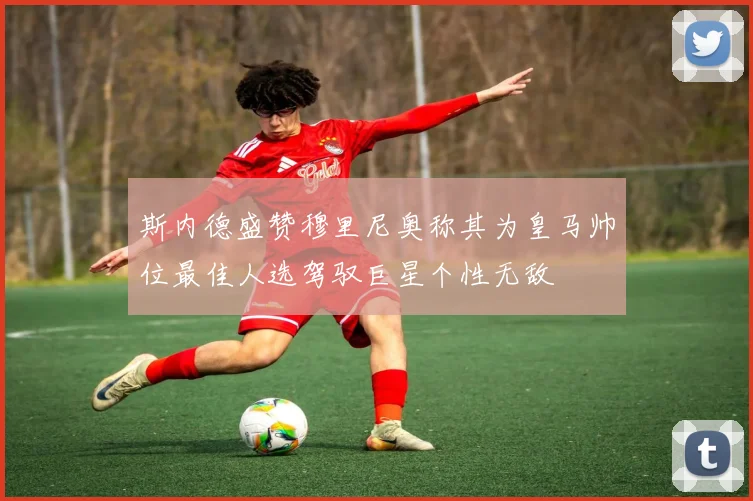 斯内德盛赞穆里尼奥称其为皇马帅位最佳人选驾驭巨星个性无敌