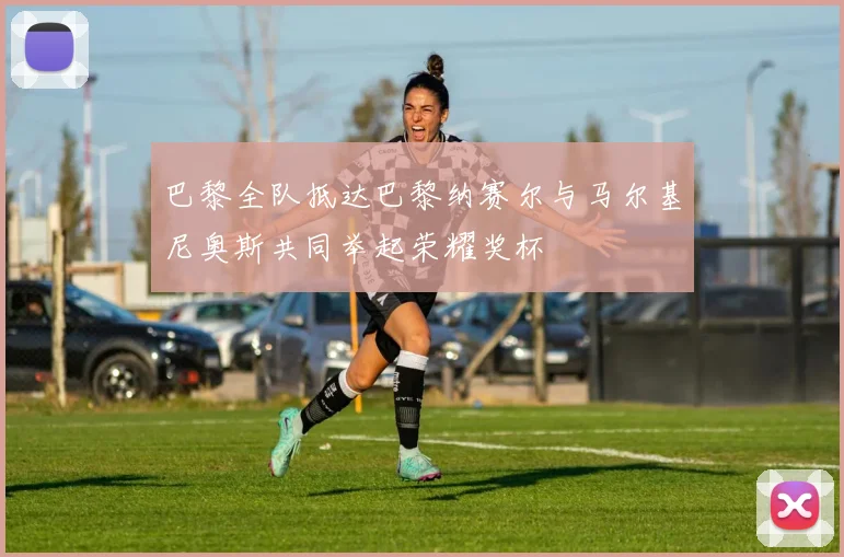 巴黎全队抵达巴黎纳赛尔与马尔基尼奥斯共同举起荣耀奖杯
