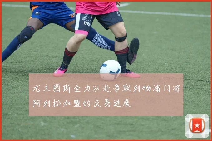 尤文图斯全力以赴争取利物浦门将阿利松加盟的交易进展