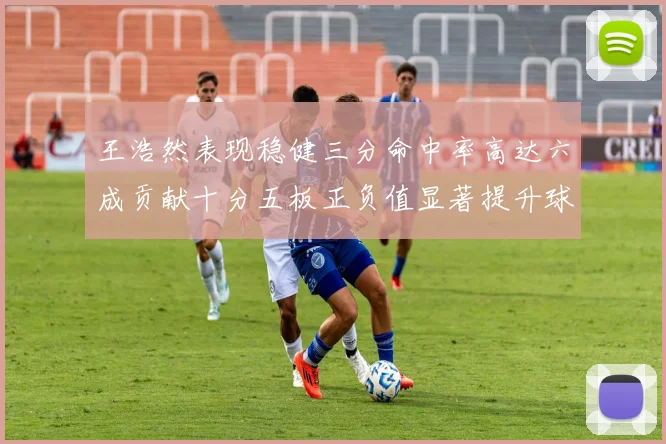 王浩然表现稳健三分命中率高达六成贡献十分五板正负值显著提升球队表现