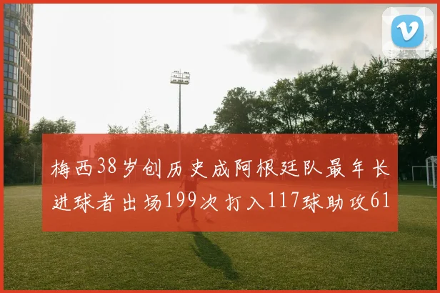 梅西38岁创历史成阿根廷队最年长进球者出场199次打入117球助攻61次