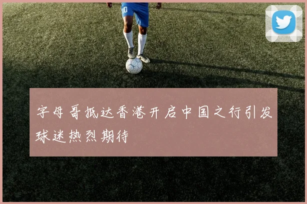 字母哥抵达香港开启中国之行引发球迷热烈期待