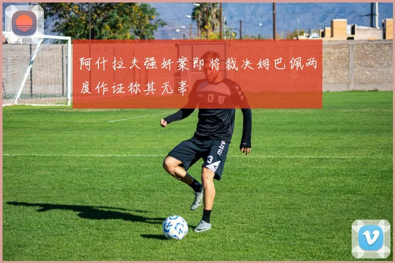 阿什拉夫强奸案即将裁决姆巴佩两度作证称其无辜
