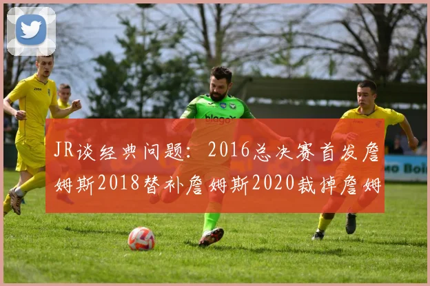 JR谈经典问题：2016总决赛首发詹姆斯2018替补詹姆斯2020裁掉詹姆斯的背后故事