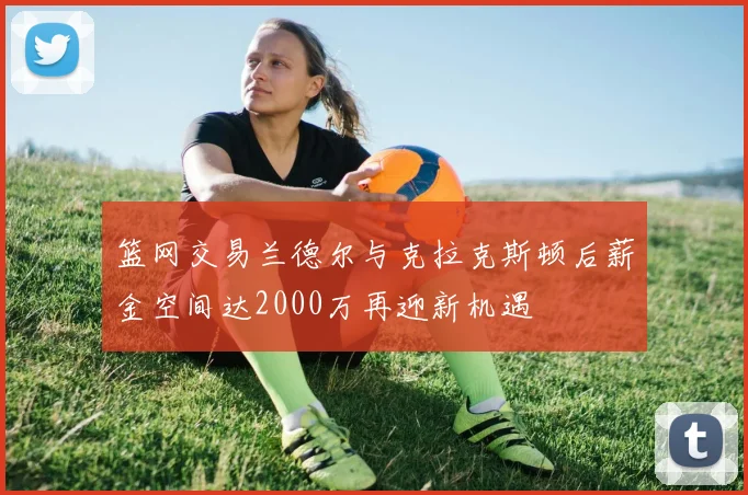 篮网交易兰德尔与克拉克斯顿后薪金空间达2000万再迎新机遇