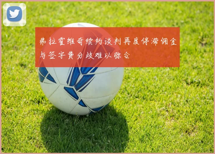 弗拉霍维奇续约谈判再度停滞佣金与签字费分歧难以弥合