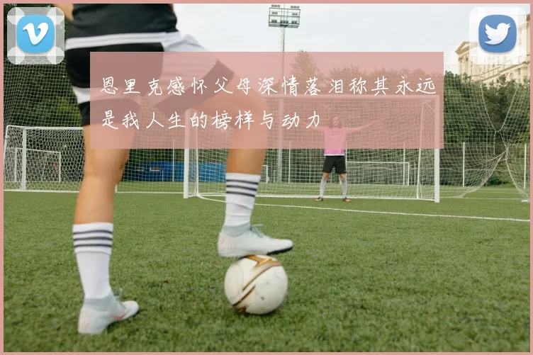 恩里克感怀父母深情落泪称其永远是我人生的榜样与动力